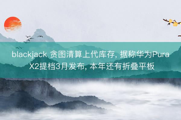 blackjack 贪图清算上代库存， 据称华为Pura X2提档3月发布， 本年还有折叠平板