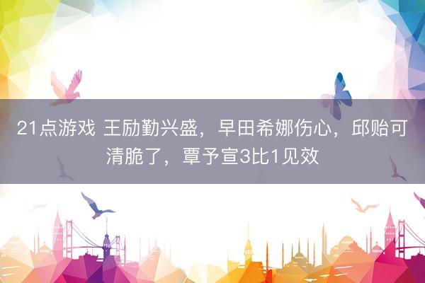 21点游戏 王励勤兴盛，早田希娜伤心，邱贻可清脆了，覃予宣3比1见效