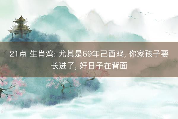 21点 生肖鸡: 尤其是69年己酉鸡， 你家孩子要长进了， 好日子在背面