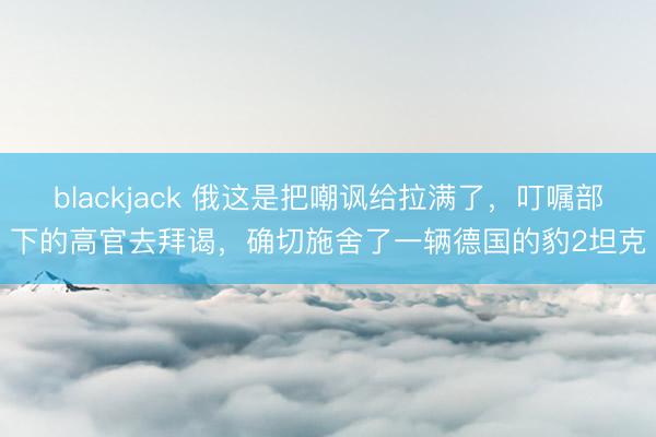 blackjack 俄这是把嘲讽给拉满了，叮嘱部下的高官去拜谒，确切施舍了一辆德国的豹2坦克